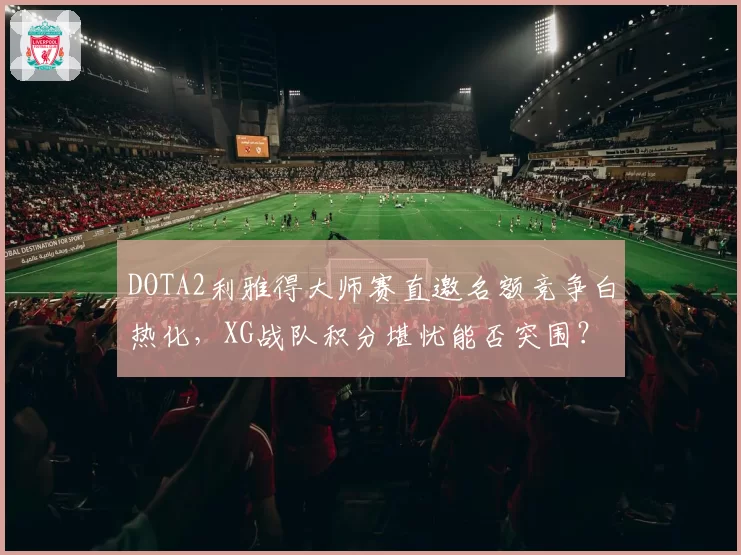 DOTA2利雅得大师赛直邀名额竞争白热化，XG战队积分堪忧能否突围？
