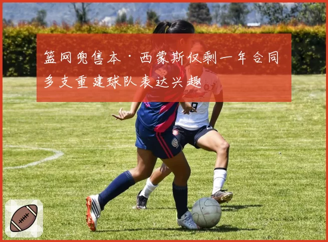 篮网兜售本·西蒙斯仅剩一年合同 多支重建球队表达兴趣