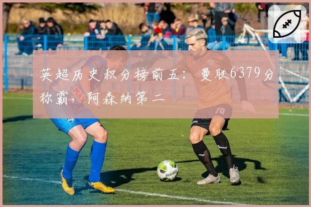 英超历史积分榜前五:曼联6379分称霸,阿森纳第二