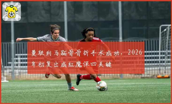 曼联利马跖骨骨折手术成功,2026年初复出成红魔保四关键