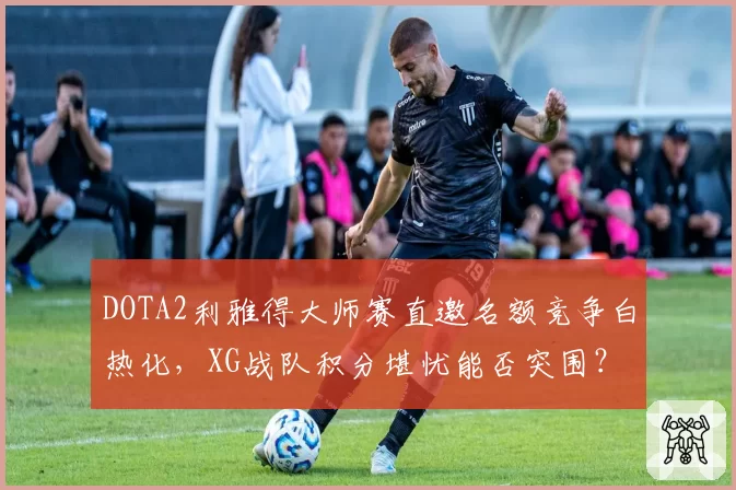 DOTA2利雅得大师赛直邀名额竞争白热化，XG战队积分堪忧能否突围？