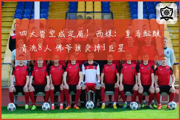 四大皆空成定局！西媒：皇马酝酿清洗8人 佛爷该卖掉1巨星