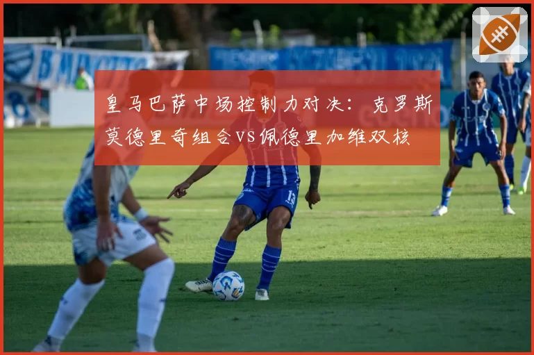 皇马巴萨中场控制力对决：克罗斯莫德里奇组合vs佩德里加维双核