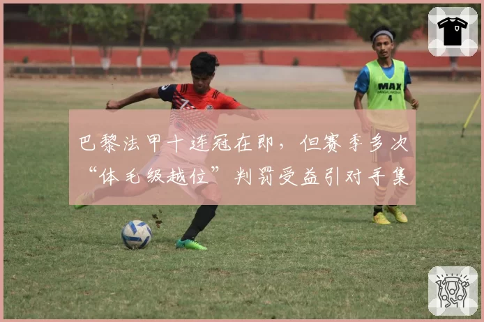 巴黎法甲十连冠在即,但赛季多次“体毛级越位”判罚受益引对手集体抗议