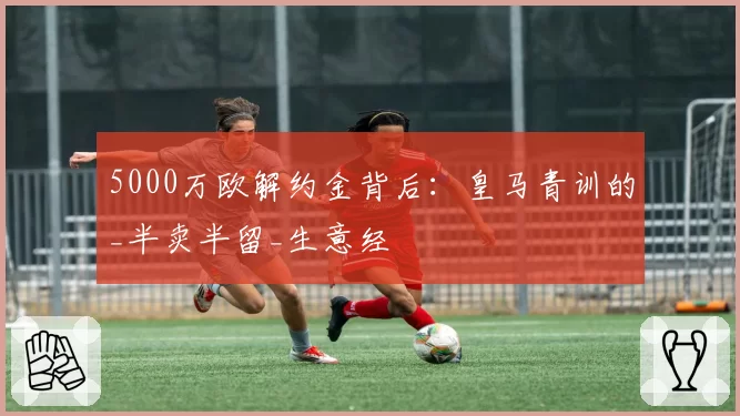 5000万欧解约金背后：皇马青训的_半卖半留_生意经