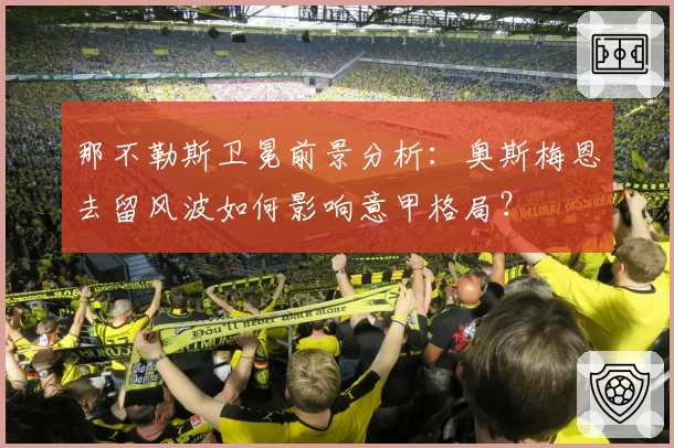 那不勒斯卫冕前景分析:奥斯梅恩去留风波如何影响意甲格局?