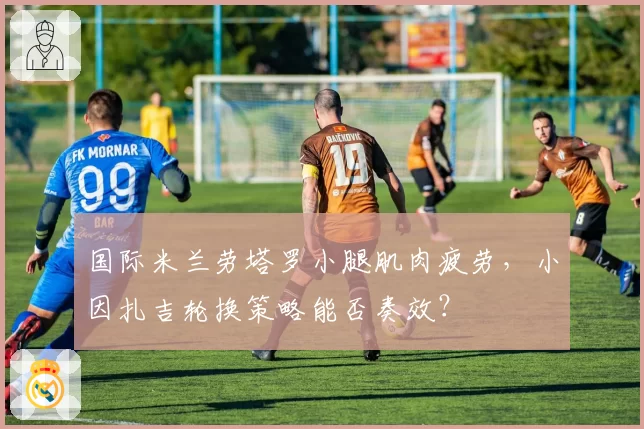 国际米兰劳塔罗小腿肌肉疲劳，小因扎吉轮换策略能否奏效？
