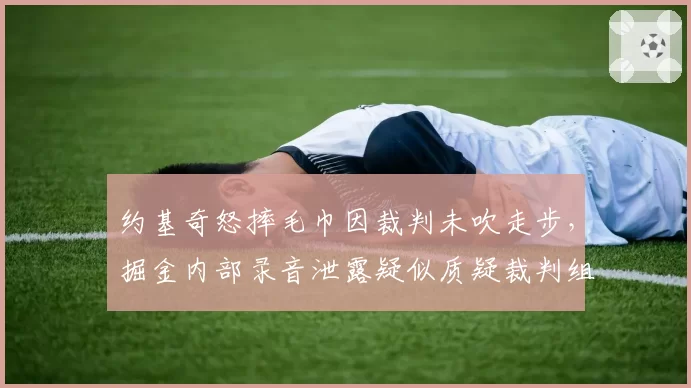 约基奇怒摔毛巾因裁判未吹走步，掘金内部录音泄露疑似质疑裁判组