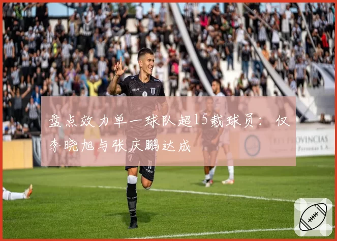 盘点效力单一球队超15载球员：仅李晓旭与张庆鹏达成