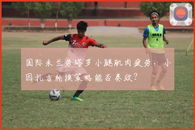 国际米兰劳塔罗小腿肌肉疲劳,小因扎吉轮换策略能否奏效?