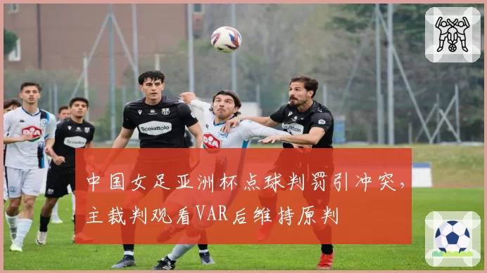 中国女足亚洲杯点球判罚引冲突,主裁判观看VAR后维持原判
