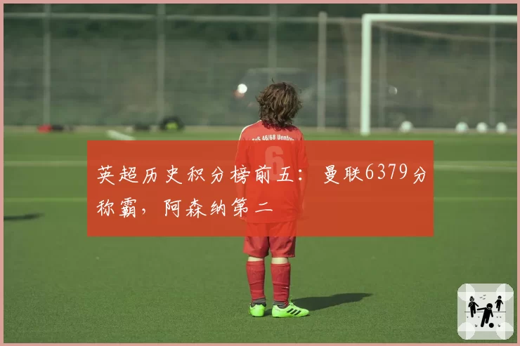英超历史积分榜前五：曼联6379分称霸，阿森纳第二