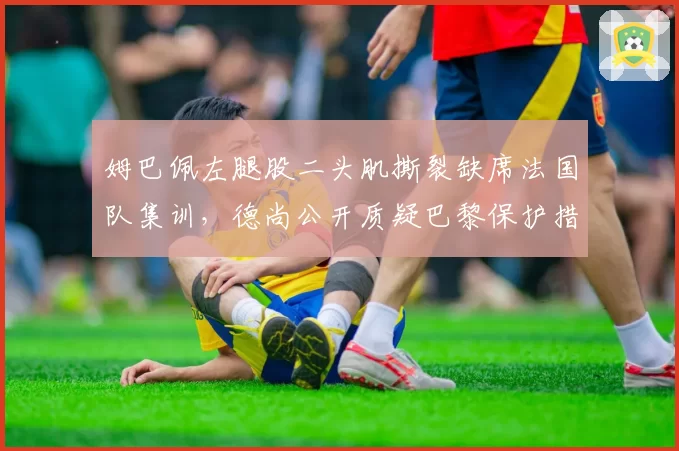 姆巴佩左腿股二头肌撕裂缺席法国队集训，德尚公开质疑巴黎保护措施不足