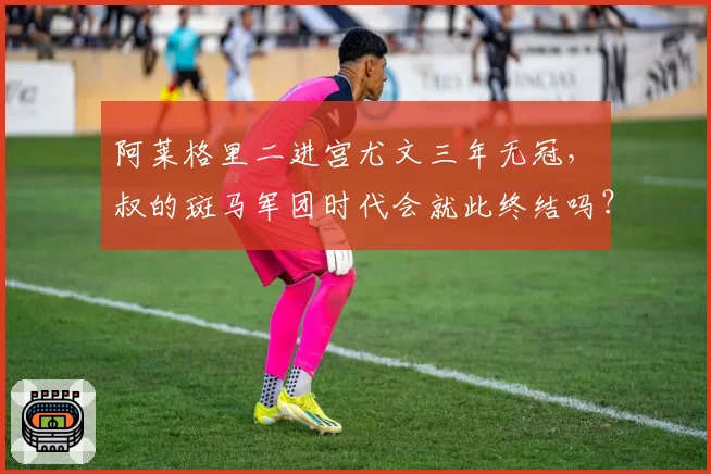 阿莱格里二进宫尤文三年无冠,囧叔的斑马军团时代会就此终结吗?