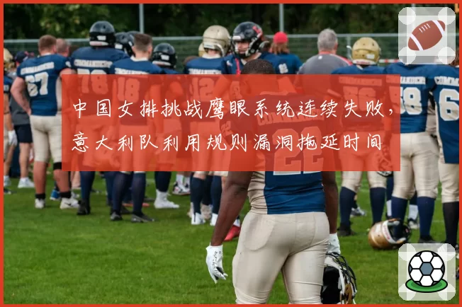 中国女排挑战鹰眼系统连续失败,意大利队利用规则漏洞拖延时间