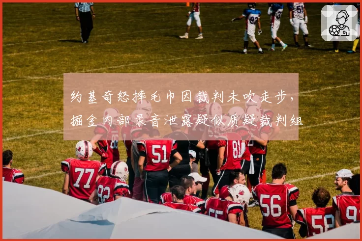 约基奇怒摔毛巾因裁判未吹走步，掘金内部录音泄露疑似质疑裁判组