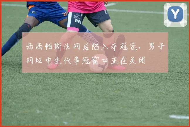 西西帕斯法网后陷入夺冠荒，男子网坛中生代争冠窗口正在关闭