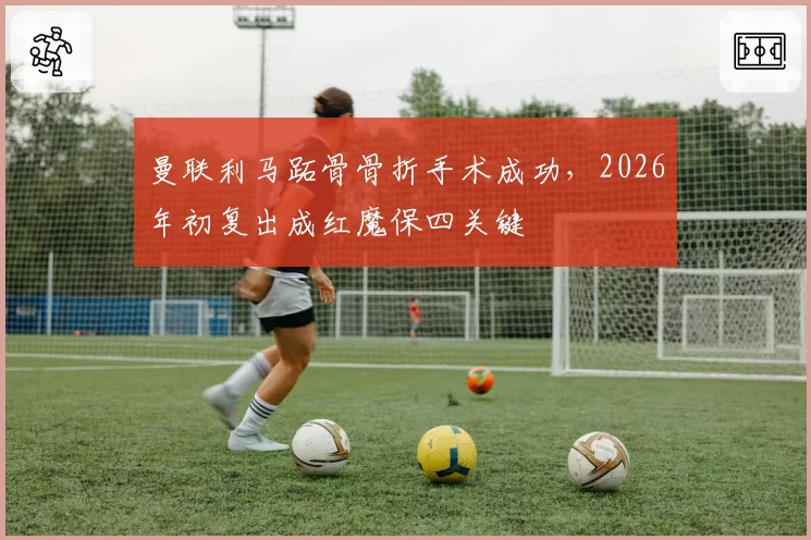 曼联利马跖骨骨折手术成功,2026年初复出成红魔保四关键