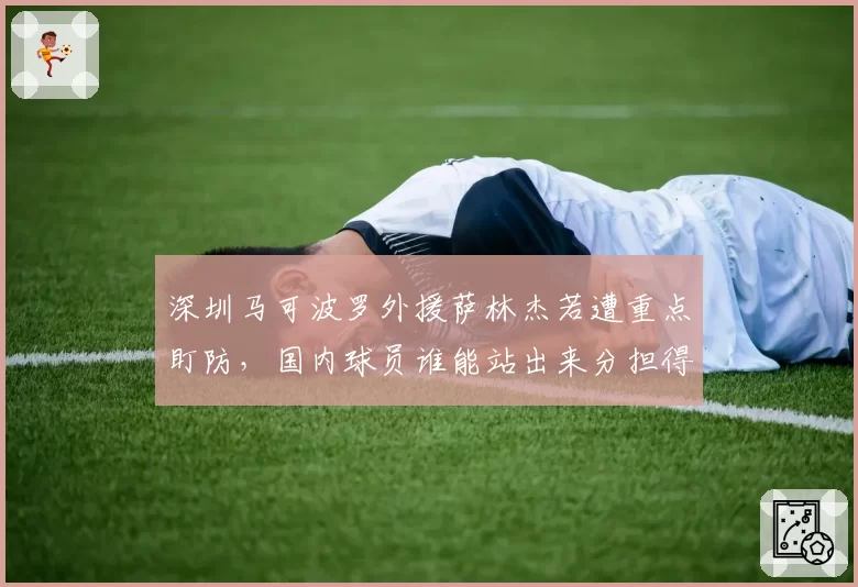 深圳马可波罗外援萨林杰若遭重点盯防，国内球员谁能站出来分担得分压力？