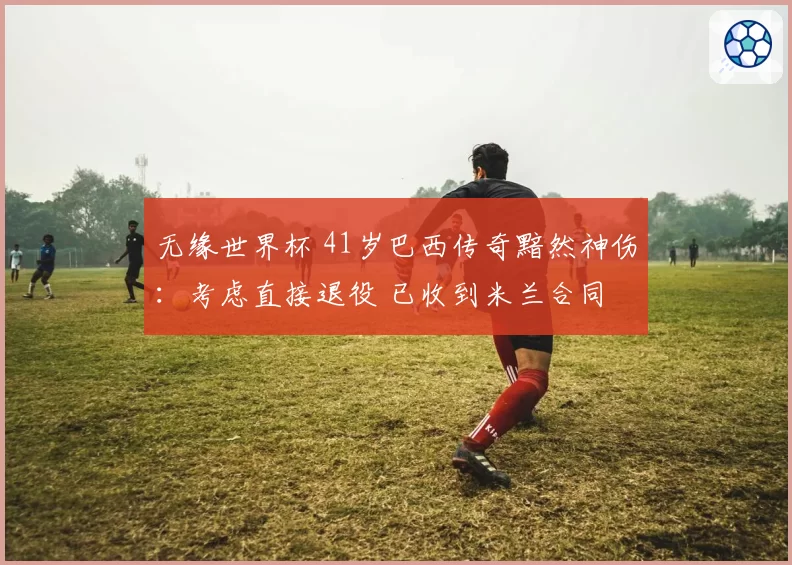 无缘世界杯 41岁巴西传奇黯然神伤:考虑直接退役 已收到米兰合同
