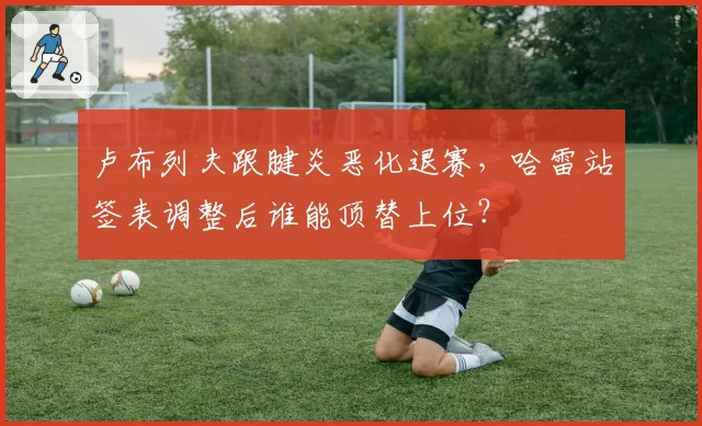 卢布列夫跟腱炎恶化退赛，哈雷站签表调整后谁能顶替上位？