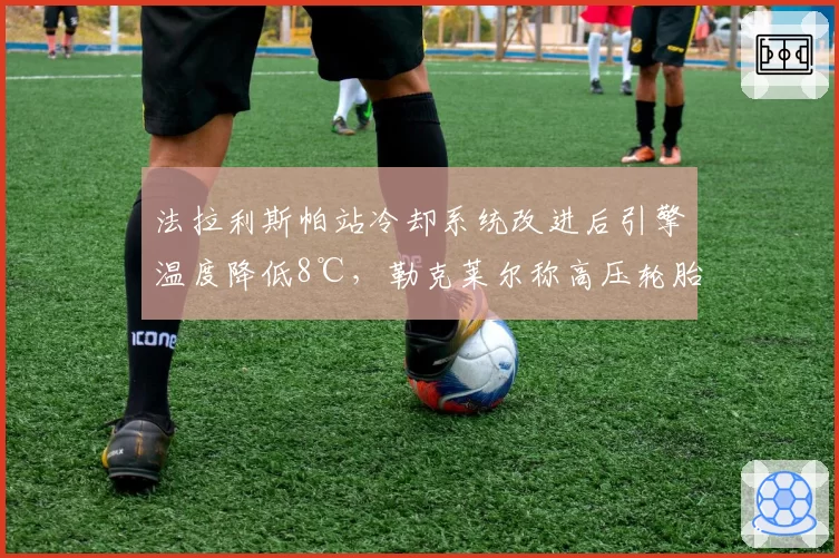 法拉利斯帕站冷却系统改进后引擎温度降低8℃，勒克莱尔称高压轮胎管理压力缓解