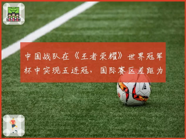 中国战队在《王者荣耀》世界冠军杯中实现五连冠,国际赛区差距为何难以缩小?