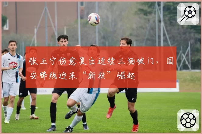 张玉宁伤愈复出连续三场破门,国安锋线迎来“新核”崛起