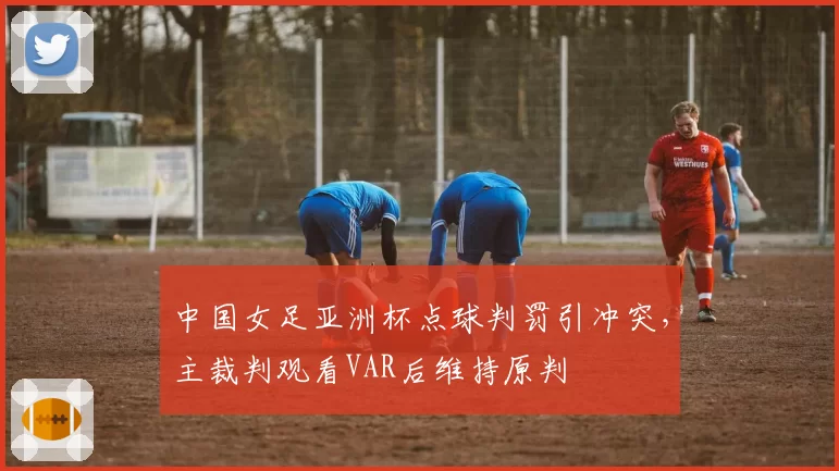 中国女足亚洲杯点球判罚引冲突,主裁判观看VAR后维持原判