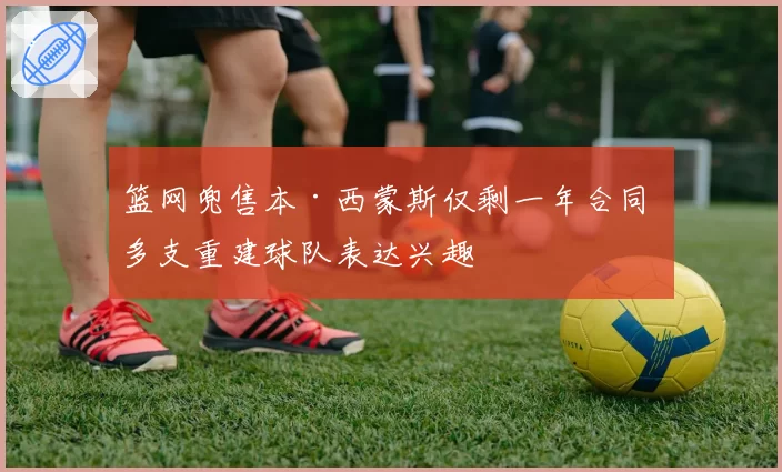 篮网兜售本·西蒙斯仅剩一年合同 多支重建球队表达兴趣
