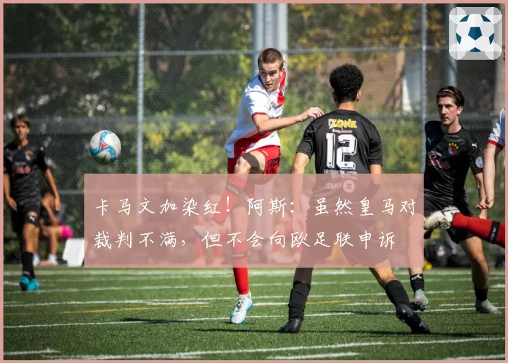 卡马文加染红!阿斯:虽然皇马对裁判不满,但不会向欧足联申诉