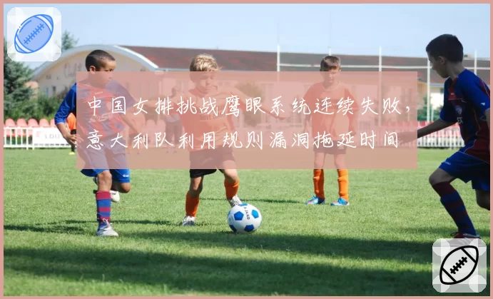 中国女排挑战鹰眼系统连续失败,意大利队利用规则漏洞拖延时间