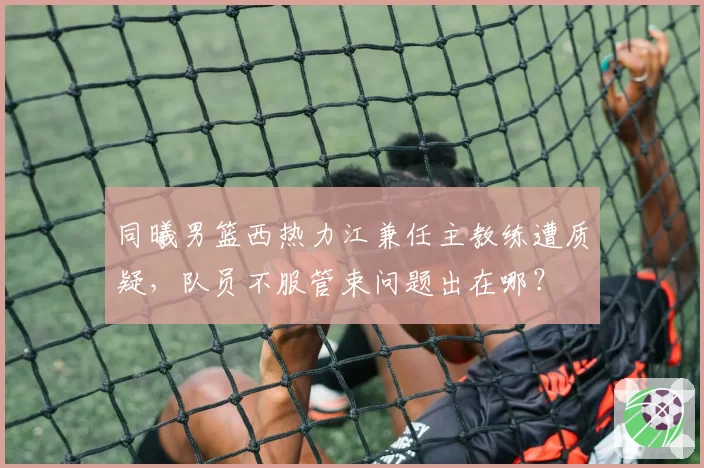 同曦男篮西热力江兼任主教练遭质疑,队员不服管束问题出在哪?
