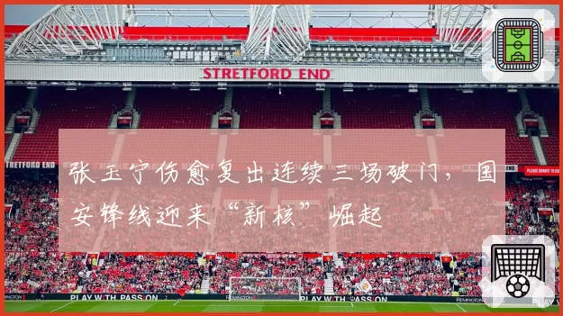 张玉宁伤愈复出连续三场破门,国安锋线迎来“新核”崛起
