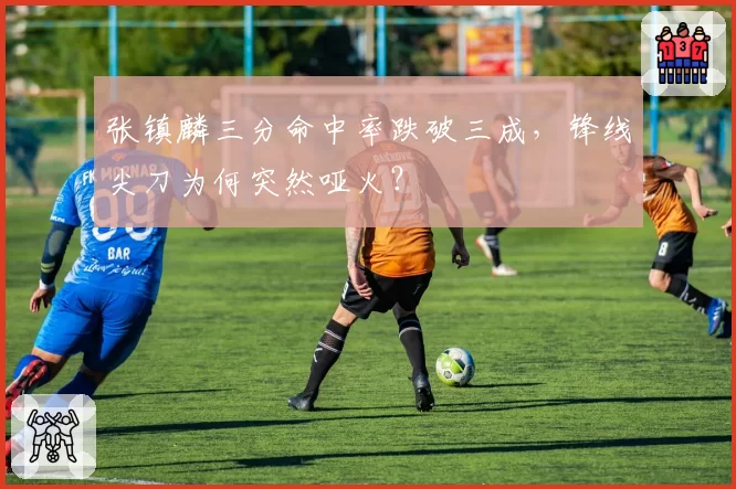 张镇麟三分命中率跌破三成,锋线尖刀为何突然哑火?