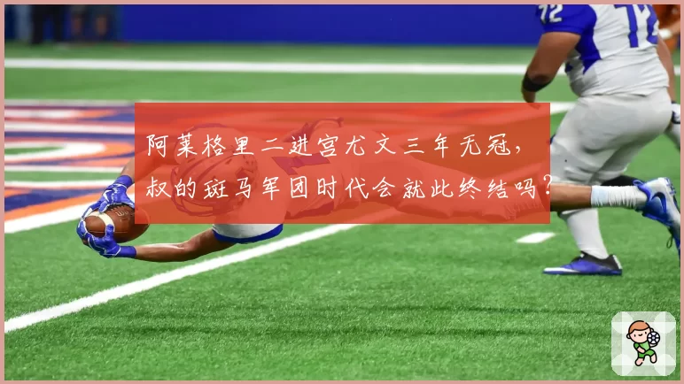 阿莱格里二进宫尤文三年无冠,囧叔的斑马军团时代会就此终结吗?